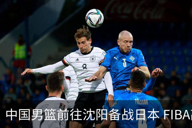中国男篮前往沈阳备战日本 FIBA高度评价杨瀚森