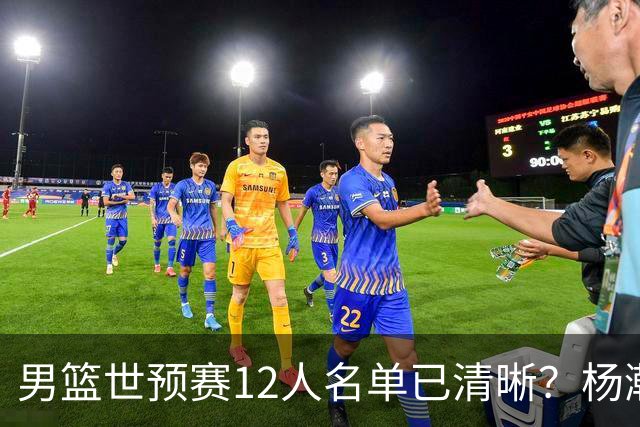 男篮世预赛12人名单已清晰？杨瀚森赵继伟领衔：周琦赵睿全被抛弃