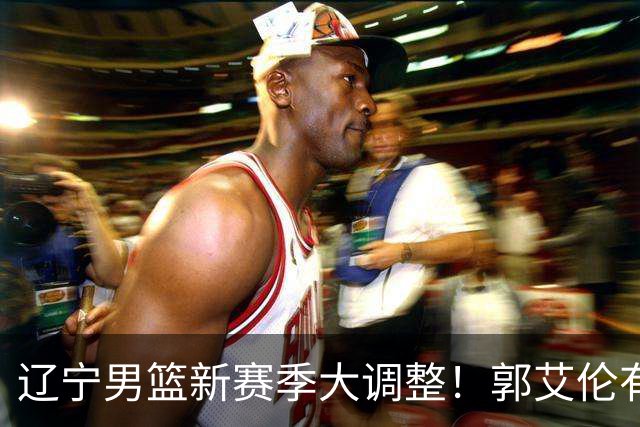 辽宁男篮新赛季大调整！郭艾伦有望重返辽篮，杨鸣或将重掌帅印